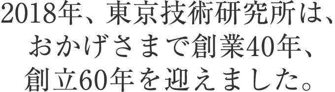 2018年、東京技術研究所は、おかげさまで創立40周年、創業60周年を迎えました